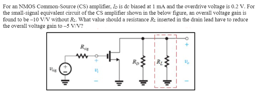 For an NMOS Common-Source (CS) amplifier, ID is dc biased at 1 mA and the overdrive voltage is 0.2 V. For the small-signal equivalent circuit of the CS amplifier shown in the below figure, an overall voltage gain is found to be −10 V/V without RL. What value should a resistance RL inserted in the drain lead have to reduce the overall voltage gain to −5 V/V?