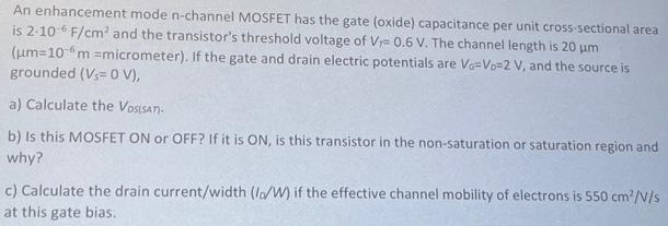 An enhancement mode n-channel MOSFET has the gate (oxide) capacitance per unit cross-sectional area is 2⋅10−6 F/cm2 and the transistor's threshold voltage of VT = 0.6 V. The channel length is 20 μm ( μm = 10−6m = micrometer). If the gate and drain electric potentials are VG = VD = 2 V, and the source is grounded (Vs = 0 V), a) Calculate the VDS(SAT): b) Is this MOSFET ON or OFF? If it is ON, is this transistor in the non-saturation or saturation region and why? c) Calculate the drain current/width (ID/W) if the effective channel mobility of electrons is 550 cm2/V/s at this gate bias.