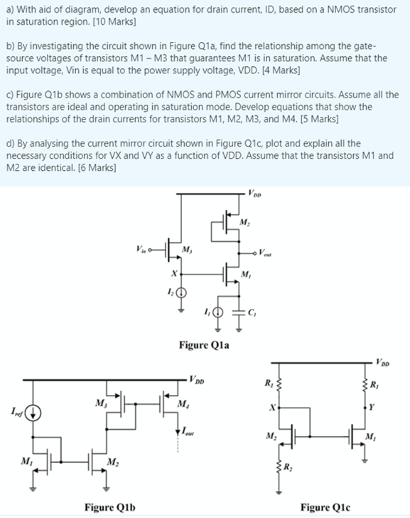 b) By investigating the circuit shown in Figure Q1a, find the relationship among the gate-source voltages of transistors M1 - M3 that guarantees M1 is in saturation. Assume that the input voltage, Vin is equal to the power supply voltage, VDD. [4 Marks] c) Figure Q1b shows a combination of NMOS and PMOS current mirror circuits. Assume all the transistors are ideal and operating in saturation mode. Develop equations that show the relationships of the drain currents for transistors M1, M2, M3, and M4. [5 Marks] d) By analysing the current mirror circuit shown in Figure Q1c, plot and explain all the necessary conditions for VX and VY as a function of VDD. Assume that the transistors M1 and M2 are identical. [6 Marks] a) With aid of diagram, develop an equation for drain current, ID, based on a NMOS transistor in saturation region. [10 Marks] 