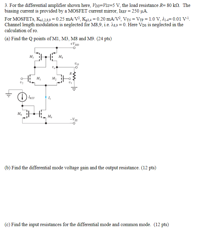 For the differential amplifier shown here, VDD = VSS = 5 V, the load resistance R = 80 kΩ. The biasing current is provided by a MOSFET current mirror, IREF = 250 μA. For MOSFETs, Kn1,2,8,9 = 0.25 mA/V2, Kp3,4 = 0.20 mA/V2, VTN = VTP = 1.0 V, λ1−4 = 0.01 V−1. Channel length modulation is neglected for M8,9, i.e. λ8,9 = 0. Here VDS is neglected in the calculation of ro. (a) Find the Q points of M1, M3, M8 and M9. (24 pts) (b) Find the differential mode voltage gain and the output resistance. (12 pts) (c) Find the input resistances for the differential mode and common mode. (12 pts)