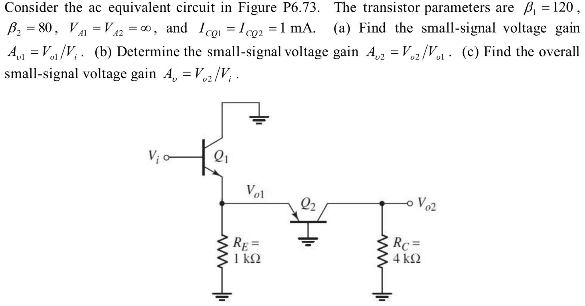 Consider the ac equivalent circuit in Figure P6.73. The transistor parameters are β1 = 120, β2 = 80, VA1 = VA2 = ∞, and ICQ1 = ICQ2 = 1 mA. (a) Find the small-signal voltage gain Av1 = Vo1/Vi. (b) Determine the small-signal voltage gain Av2= Vo2/Vo1. (c) Find the overall small-signal voltage gain Av = Vo2/Vi.