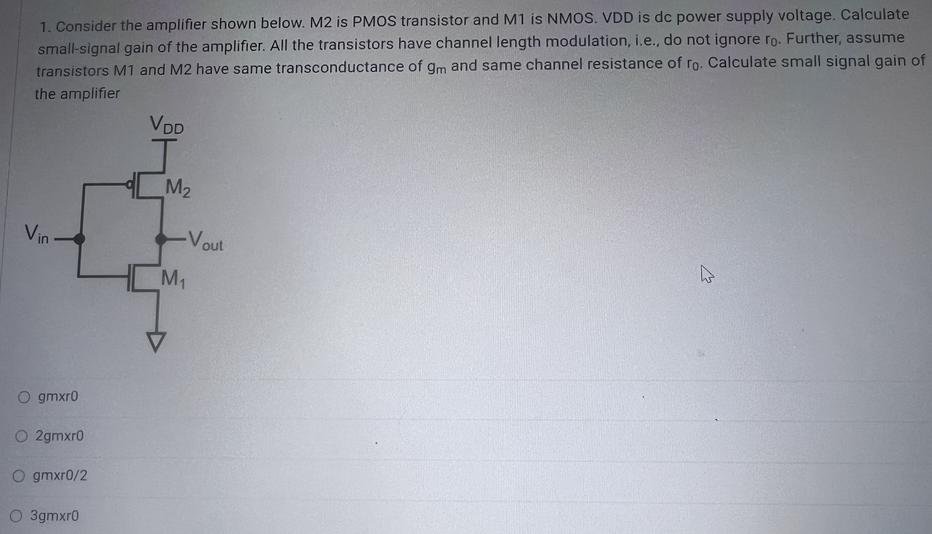 Consider the amplifier shown below. M2 is PMOS transistor and M1 is NMOS. VDD is dc power supply voltage. Calculate small-signal gain of the amplifier. All the transistors have channel length modulation, i.e., do not ignore ro. Further, assume transistors M1 and M2 have same transconductance of gm and same channel resistance of ro. Calculate small signal gain of the amplifier.