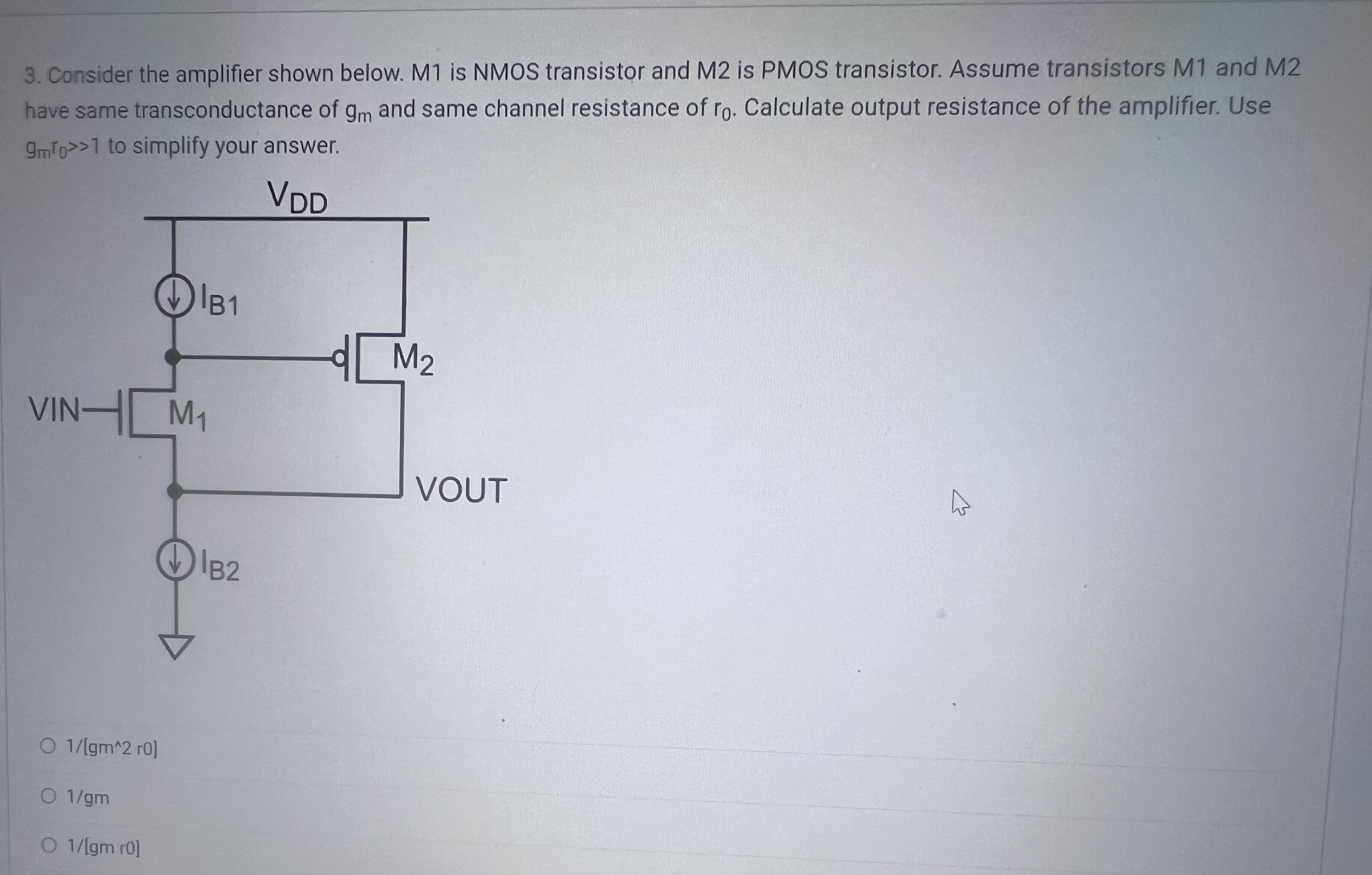 Consider the amplifier shown below. M1 is NMOS transistor and M2 is PMOS transistor. Assume transistors M1 and M2 have same transconductance of gm and same channel resistance of r0. Calculate output resistance of the amplifier. Use gmr0 >> 1 to simplify your answer.