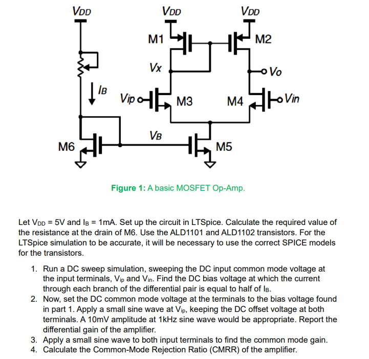 Let VDD = 5 V and IB = 1 mA. Set up the circuit in LTSpice. Calculate the required value of the resistance at the drain of M6. Use the ALD1101 and ALD1102 transistors. For the LTSpice simulation to be accurate, it will be necessary to use the correct SPICE models for the transistors. 1. Run a DC sweep simulation, sweeping the DC input common mode voltage at the input terminals, Vip and Vin. . Find the DC bias voltage at which the current through each branch of the differential pair is equal to half of IB. 2. Now, set the DC common mode voltage at the terminals to the bias voltage found in part 1. Apply a small sine wave at Vip , keeping the DC offset voltage at both terminals. A 10mV amplitude at 1kHz sine wave would be appropriate. Report the differential gain of the amplifier. 3. Apply a small sine wave to both input terminals to find the common mode gain. 4. Calculate the Common-Mode Rejection Ratio (CMRR) of the amplifier.