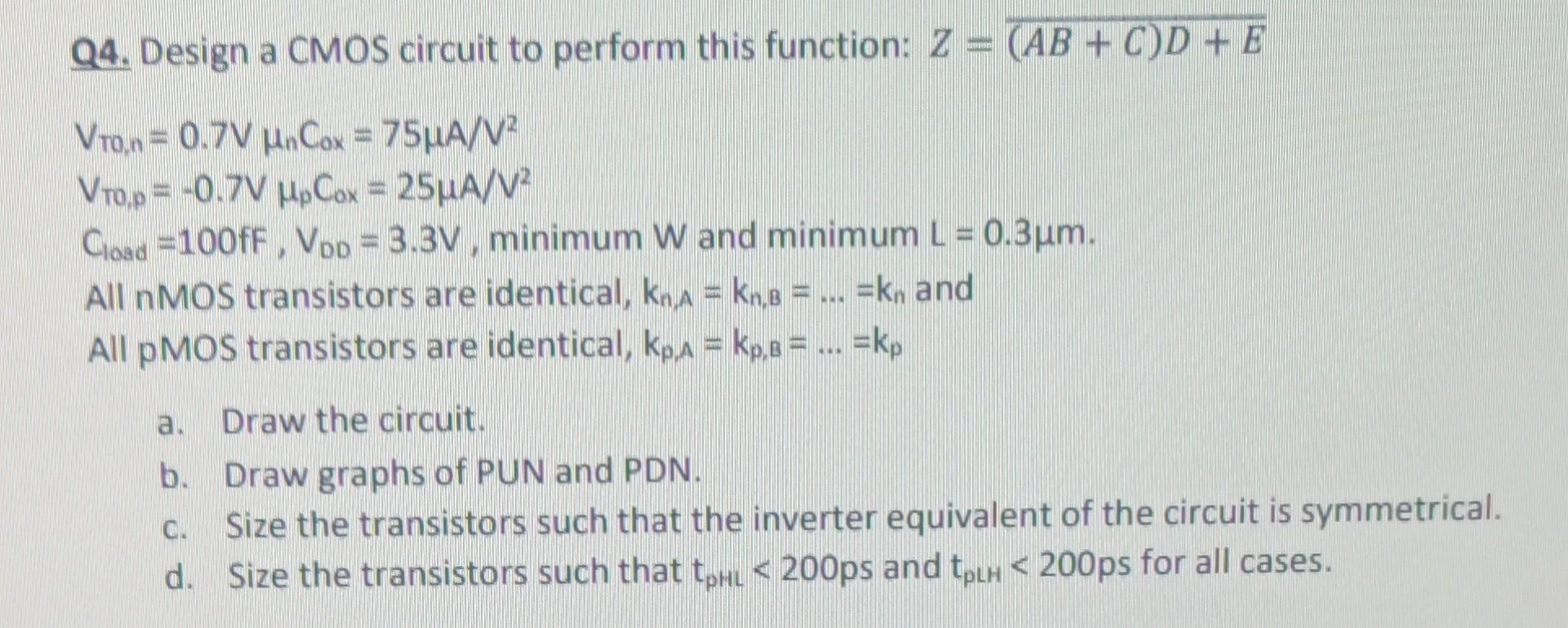 Design a CMOS circuit to perform this function: Z = (AB+C)D+E VTO,n = 0.7 V μnC0x = 75 μA/V2 VT0,p = −0.7 VμpCox = 25 μA/V2 Cload = 100fF, VDD = 3.3 V, minimum W and minimum L = 0.3μm. All nMOS transistors are identical, kn,A = kn,B = … = kn and All pMOS transistors are identical, kp,A = kp,8 =… = kp a. Draw the circuit. b. Draw graphs of PUN and PDN. c. Size the transistors such that the inverter equivalent of the circuit is symmetrical. d. Size the transistors such that tpHL < 200ps and tpLH < 200p for all cases.