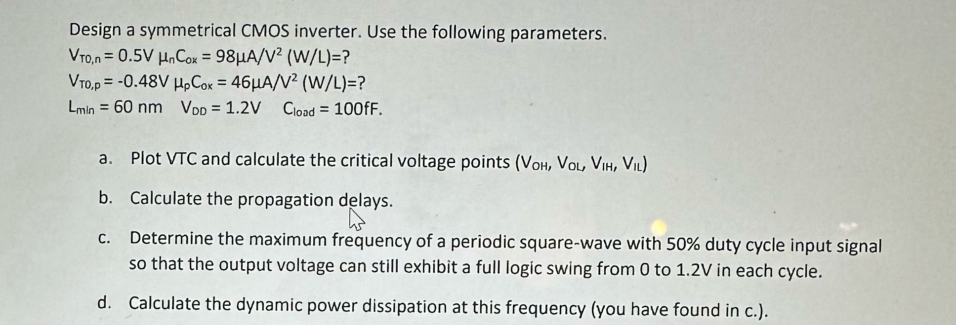 Design a symmetrical CMOS inverter. Use the following parameters. VTO,n = 0.5V μnCox = 98 μA/V2 (W/L)=? VTO,p = −0.48 V μpCox = 46 μA/V2 (W/L) = ? Lmin = 60 nm VDD = 1.2 V Cload = 100fF. a. Plot VTC and calculate the critical voltage points (VOH, VOL,VIH, VIL) b. Calculate the propagation delays. c. Determine the maximum frequency of a periodic square-wave with 50% duty cycle input signal so that the output voltage can still exhibit a full logic swing from 0 to 1.2 V in each cycle. d. Calculate the dynamic power dissipation at this frequency (you have found in c.).