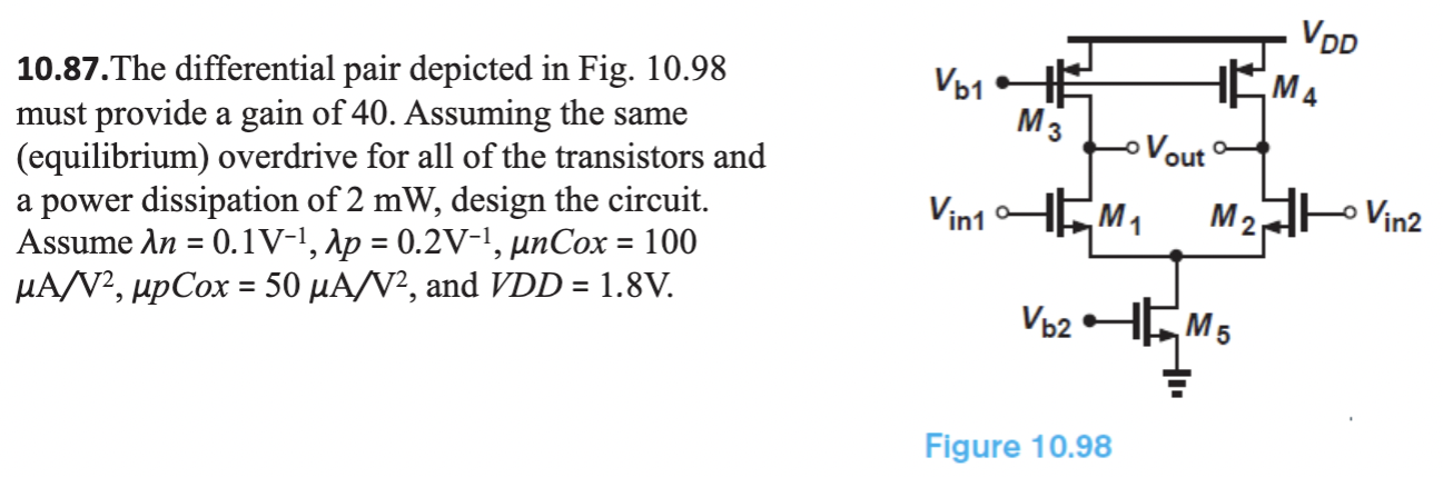 The differential pair depicted in Fig. 10.98 must provide a gain of 40. Assuming the same (equilibrium) overdrive for all of the transistors and a power dissipation of 2 mW, design the circuit. Assume λn = 0.1 V−1, λp = 0.2 V−1, μnCox = 100 μA/V2, μpCox = 50μA/V2, and VDD = 1.8 V. 