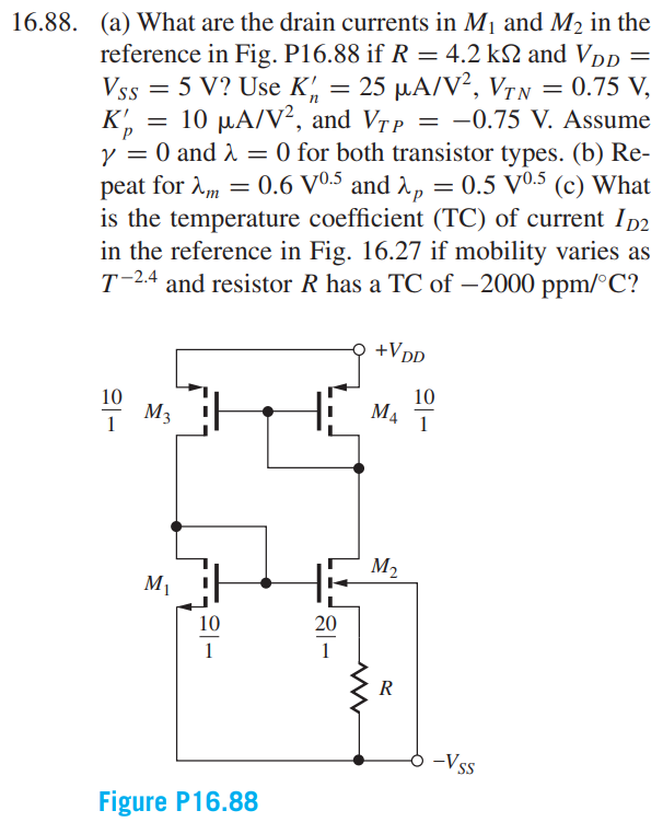 16.88 (a) What are the drain currents in M1 and M2 in the reference in Fig. P16.88 if R = 4.2 kΩ and VDD = VSS = 5 V? Use K’n = 25 µA/V2 , VTN = 0.75 V, K’p = 10 µA/V2 , and VTP = −0.75 V. Assume γ = 0 and λ = 0 for both transistor types. (b) Repeat for λm = 0.6 V0.5 and λp = 0.5 V0.5 (c) What is the temperature coefficient (TC) of current ID2 in the reference in Fig. 16.27 if mobility varies as T−2.4 and resistor R has a TC of −2000 ppm/◦C?