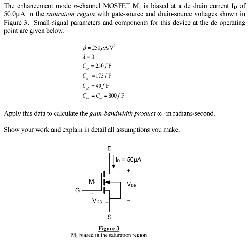 The enhancement mode n-channel MOSFET M1 is biased at a de drain current ID of 50.0 μA in the saturation region with gate-source and drain-source voltages shown in Figure 3. Small-signal parameters and components for this device at the dc operating point are given below. β = 250 μA/V2 λ = 0 Cgs = 250 fF Cgd = 175fF Cgb = 40fF Cbd = Cbs = 800 fF Apply this data to calculate the gain-bandwidth product ωT in radians/second. Show your work and explain in detail all assumptions you make.