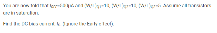 Consider the following common source amplifier with a current mirror load Assume the following process parameters: VDD = 3.3 V Vtn = ∣Vtp∣ = 0.5 V kn′ = 5 mA/V2 kp′ = 3.2 mA/V2 You are now told that IREF = 500 μA and (W/L)Q1 = 10, (W/L)Q2 = 10, (W/L)Q3 = 5. Assume all transistors are in saturation. Find the DC bias current, ID. (Ignore the Early effect). Find the transconductance of Q1, gm1. (Ignore the Early effect).