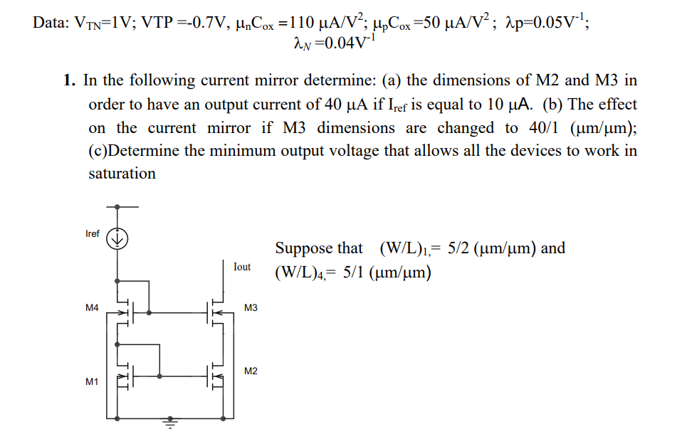 In the following current mirror determine: (a) the dimensions of M2 and M3 in order to have an output current of 40 μA if Iref  is equal to 10 μA. (b) The effect on the current mirror if M3 dimensions are changed to 40/1 (μm/μm); (c) Determine the minimum output voltage that allows all the devices to work in saturation Suppose that (W/L)1 = 5/2 (μm/μm) and (W/L)4 = 5/1 (μm/μm) Data: VTN = 1 V; VTP = −0.7 V, μnCox = 110 μA/V2; μpCox = 50μA/V2; λp = 0.05 V−1; λN = 0.04 V−1