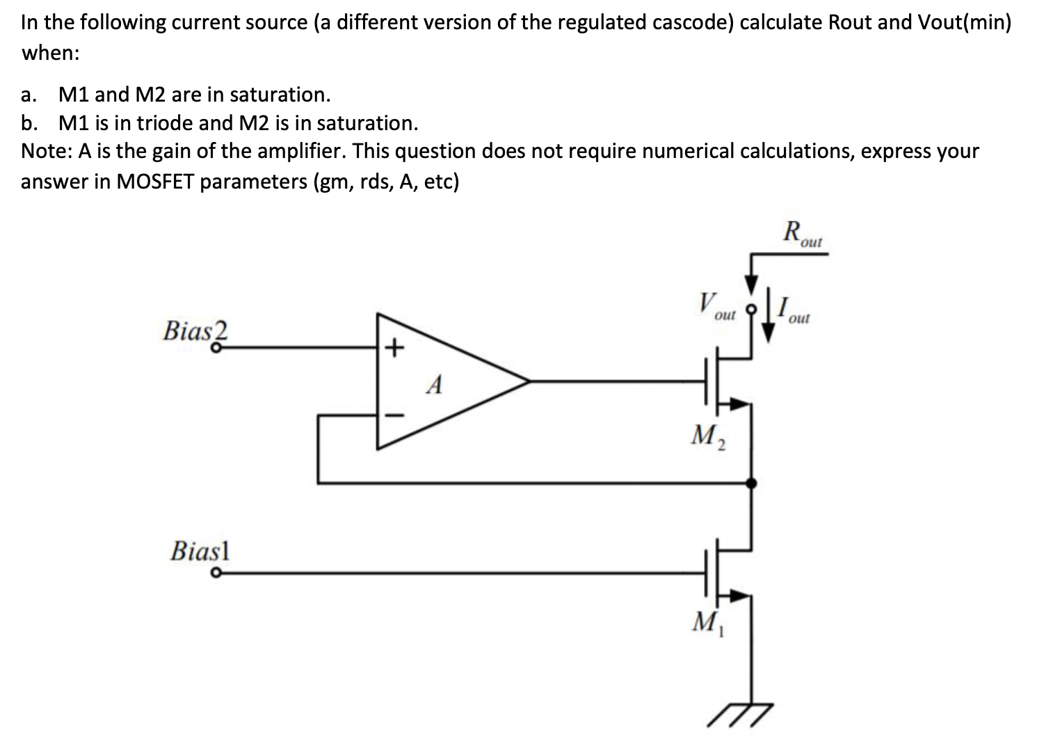 In the following current source (a different version of the regulated cascode) calculate Rout and Vout(min) when: a. M1 and M2 are in saturation. b. M1 is in triode and M2 is in saturation. Note: A is the gain of the amplifier. This question does not require numerical calculations, express your answer in MOSFET parameters (gm, rds, A, etc)