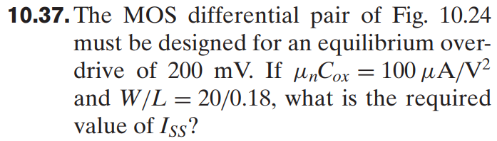 10.37. The MOS differential pair of Fig. 10.24 must be designed for an equilibrium over drive of 200 mV. If μnCox = 100 μA/V2 and W/L = 20/0.18, what is the required value of ISS?