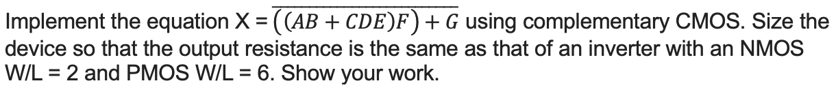 Implement the equation X = ((AB + CDE)F) + G using complementary CMOS. Size the device so that the output resistance is the same as that of an inverter with an NMOS W/L = 2 and PMOS W/L = 6. Show your work.