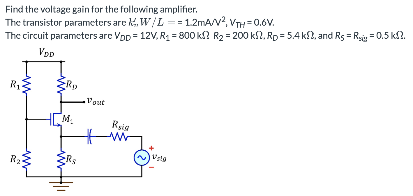 Find the voltage gain for the following amplifier. The transistor parameters are kn′W/L = 1.2 mA/V2, VTH = 0.6 V. The circuit parameters are VDD = 12 V, R1 = 800 kΩ R2 = 200kΩ, RD =5.4 kΩ, and RS = Rsig = 0.5 kΩ.