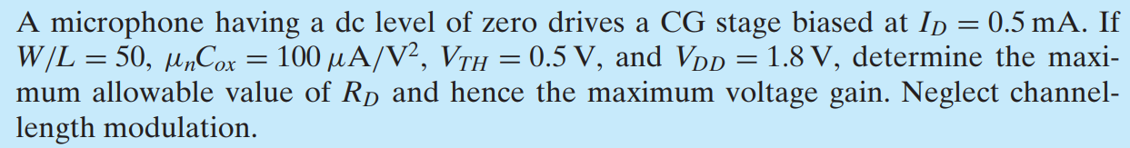 A microphone having a dc level of zero drives a CG stage biased at ID = 0.5 mA. If W/L = 50, μnCox = 100 μA/V2, VTH = 0.5 V, and VDD = 1.8 V, determine the maximum allowable value of RD and hence the maximum voltage gain. Neglect channel-length modulation.