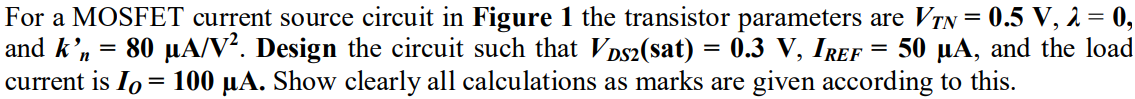 For a MOSFET current source circuit in Figure 1 the transistor parameters are VTN = 0.5 V, λ = 0, and k’n = 80 µA/V2 . Design the circuit such that VDS2(sat) = 0.3 V, IREF = 50 µA, and the load current is IO = 100 µA. Show clearly all calculations as marks are given according to this.