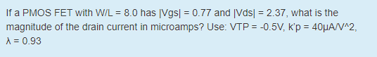 If a PMOS FET with W/L = 8.0 has |Vgs| = 0.77 and |Vds| = 2.37, what is the magnitude of the drain current in microamps? Use: VTP = -0.5V, k’p = 40μA/V^2, λ = 0.93