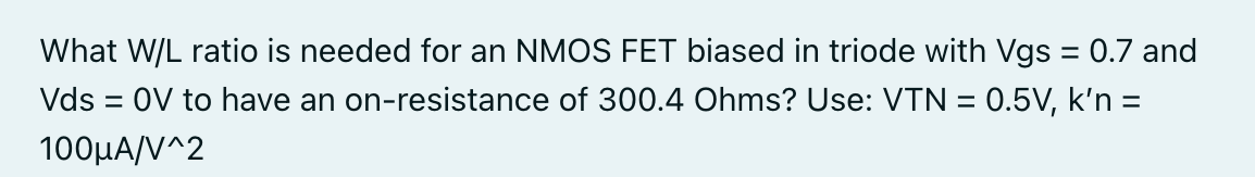 What W/L ratio is needed for an NMOS FET biased in triode with Vgs = 0.7 and Vds = 0 V to have an on-resistance of 300.4 Ohms? Use: VTN = 0.5 V, k′n = 100 μA/V^2.