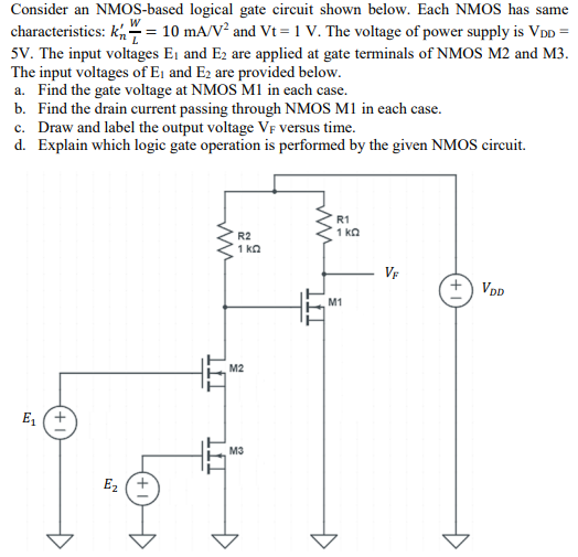 Consider an NMOS-based logical gate circuit shown below. Each NMOS has same characteristics: kn′W/L = 10 mA/V2 and Vt = 1 V. The voltage of power supply is VDD = 5 V. The input voltages E1 and E2 are applied at gate terminals of NMOS M2 and M3. The input voltages of E1 and E2 are provided below. a. Find the gate voltage at NMOS M1 in each case. b. Find the drain current passing through NMOS M1 in each case. c. Draw and label the output voltage VF versus time. d. Explain which logic gate operation is performed by the given NMOS circuit.