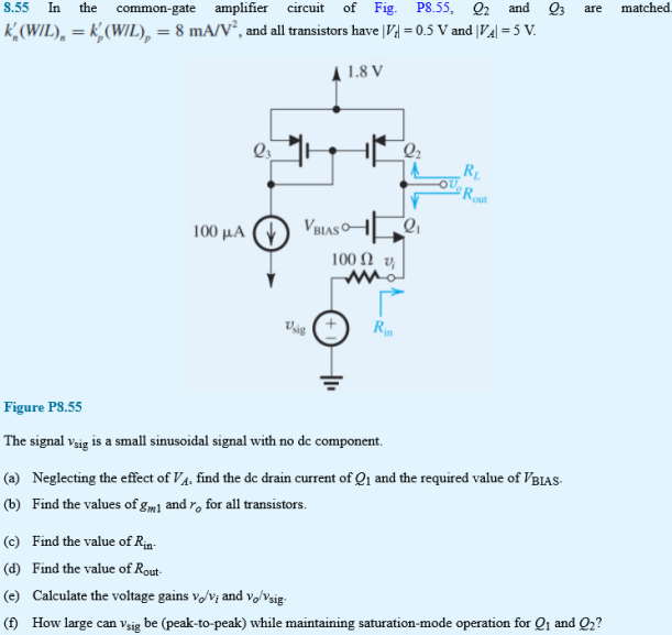 In the common-gate amplifier circuit of Fig. P8.55, Q2 and Q3 are matched kn’(W/L)n = kp’(W/L)p = 8 mA/V2, and all transistors have ∣Vt∣ = 0.5 V and ∣VA∣ = 5 V. Figure P8.55 (a) Neglecting the effect of VA, find the de drain current of Q1  and the required value of VBIAS. (b) Find the values of gm1 and ro for all transistors. (c) Find the value of Rin. (d) Find the value of Rout (e) Calculate the voltage gains vo/vi and vo/vsig. (f) How large can vsig be (peak-to-peak) while maintaining saturation-mode operation for Q1 and Q2?