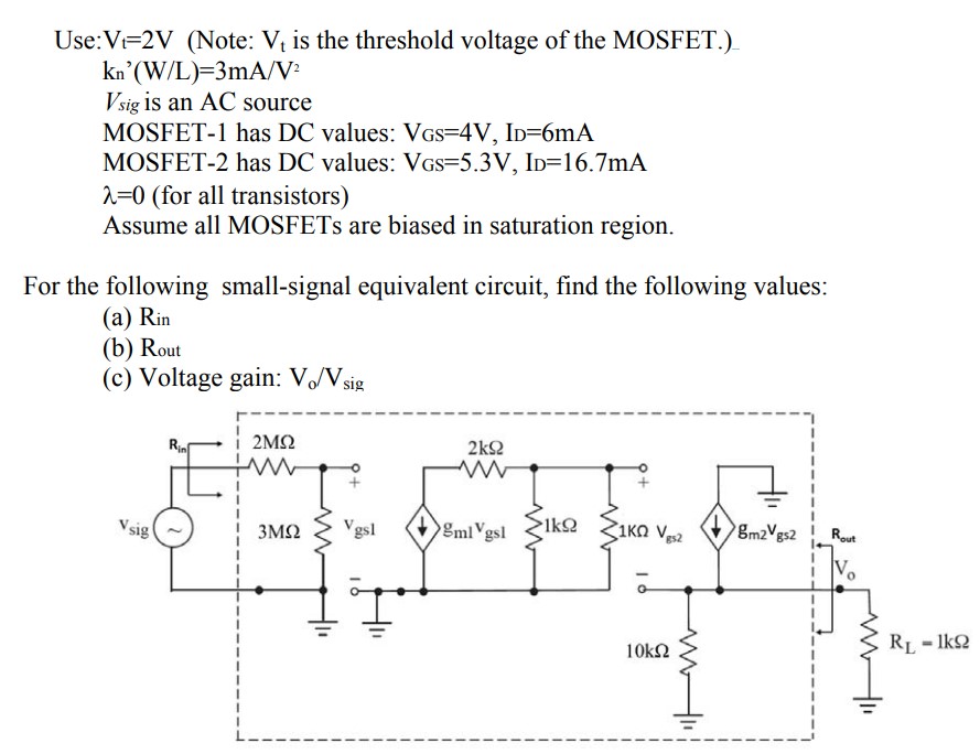 Use: Vt = 2 V (Note: Vt is the threshold voltage of the MOSFET.) kn’(W/L) = 3 mA/V2 Vsig  is an AC source MOSFET-1 has DC values: VGS = 4 V,ID = 6 mA MOSFET-2 has DC values: VGS = 5.3 V, ID = 16.7 mA λ = 0 (for all transistors) Assume all MOSFETs are biased in saturation region. For the following small-signal equivalent circuit, find the following values: (a) Rin (b) Rout (c) Voltage gain: Vo/Vsig 