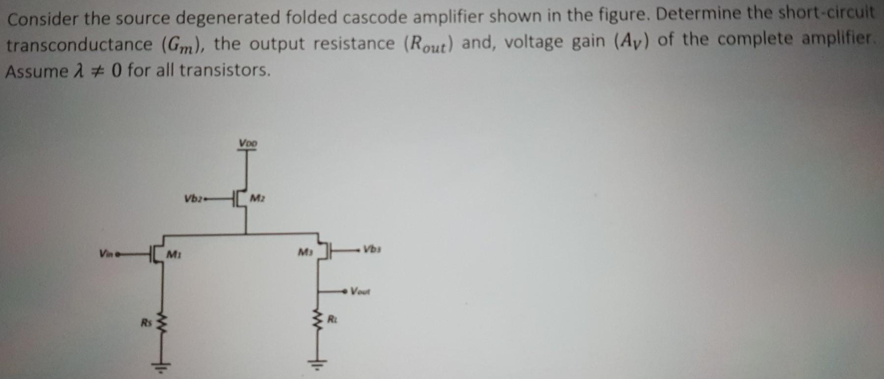 Consider the source degenerated folded cascode amplifier shown in the figure. Determine the short-circuit transconductance (Gm), the output resistance (Rout ) and, voltage gain (AV) of the complete amplifier. Assume λ ≠ 0 for all transistors.