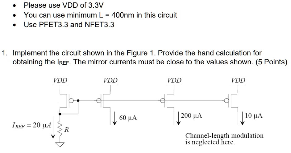 Please use VDD of 3.3V You can use minimum L = 400 nm in this circuit Use PFET3.3 and NFET3.3 1. Implement the circuit shown in the Figure 1. Provide the hand calculation for obtaining the IREF. The mirror currents must be close to the values shown.