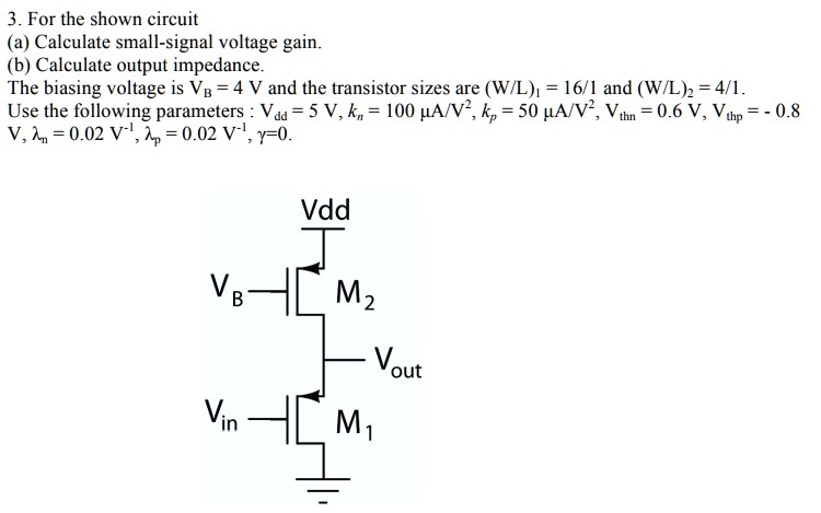 For the shown circuit (a) Calculate small-signal voltage gain. (b) Calculate output impedance. The biasing voltage is VB = 4 V and the transistor sizes are (W/L)1 = 16/1 and (W/L)2 = 4/1. Use the following parameters: Vdd = 5 V, kn = 100 μA/V 2 , kp = 50μA/V2 , Vthn = 0.6 V, Vthp = -0.8 V, λn = 0.02 V -1 , λp = 0.02 V -1 , γ = 0.