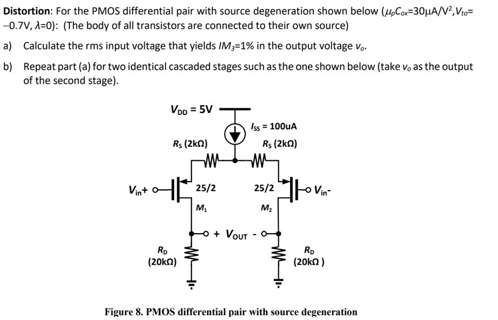 Distortion: For the PMOS differential pair with source degeneration shown below (μpCox = 30 μA/V2, Vto = -0.7 V, λ = 0 ): (The body of all transistors are connected to their own source) a) Calculate the rms input voltage that yields IM3 = 1% in the output voltage vo. b) Repeat part (a) for two identical cascaded stages such as the one shown below (take vo as the output of the second stage). Figure 8. PMOS differential pair with source degeneration