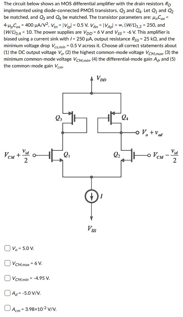 The circuit below shows an MOS differential amplifier with the drain resistors RD implemented using diode-connected PMOS transistors, Q3 and 24. Let Q1 and Q2 be matched, and Q3 and 24 be matched. The transistor parameters are: µn Cox = 4.µpCox = 400 mA/V2, Vtn = |Vtpl = 0.5 V, VAn = IVApl = 60, (W/L)1,2 = 250, and (W/L)3.4 = 10. The power supplies are VDD = 6 V and Vss = -6 V. This amplifier is biased using a current sink with I = 250 µA, output resistance Rss = 25 kΩ, and the minimum voltage drop Vcs,min = 0.5 V across it. Choose all correct statements about (1) the DC output voltage Vo, (2) the highest common-mode voltage VCM,max (3) the minimum common-mode voltage VCM,min (4) the differential-mode gain Ad, and (5) the common-mode gain Vcm