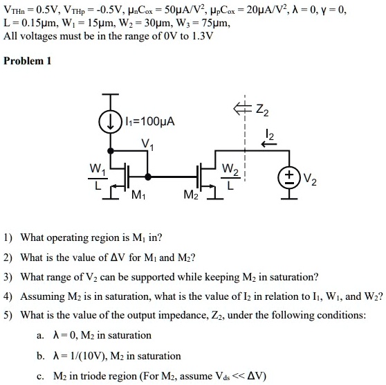 1. What operating region is M1 in? 2. What is the value of ΔV for M1 and M2? 3. What range of V2 can be supported while keeping M2 in saturation? 4. Assuming M2 is in saturation, what is the value of I2 in relation to I1, W1, and W2? 5. What is the value of the output impedance, Z2, under the following conditions: a. λ = 0, M2 in saturation b. λ = 1/(10 V), M2 in saturation c. M2 in triode region (For M2, assume Vds ≪ ΔV ) VTHn = 0.5 V, VTHp = -0.5 V, μnCox = 50μA/V2, μpCox = 20μA/V 2 , λ = 0, γ = 0, L = 0.15μm, W1 = 15μm, W2 = 30μm, W3 = 75μm, All voltages must be in the range of 0 V to 1.3 V