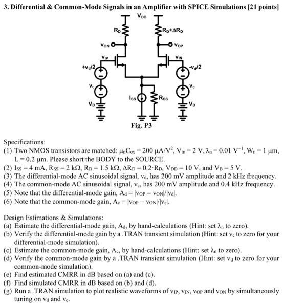 Specifications: (1) Two NMOS transistors are matched: μnCox = 200μA/V2, Vtn = 2 V,λn = 0.01 V−1, Wn = 1μm, L = 0.2μm. Please short the BODY to the SOURCE. (2) ISS = 4 mA, RSS = 2kΩ, RD = 1.5kΩ, ΔRD = 0.2⋅RD, VDD = 10 V, and VB = 5 V. (3) The differential-mode AC sinusoidal signal, vd, has 200mV amplitude and 2kHz frequency. (4) The common-mode AC sinusoidal signal, vc, has 200mV amplitude and 0.4kHz frequency. (5) Note that the differential-mode gain, Ad = ∣vOP−vON//∣vd∣. (6) Note that the common-mode gain, Ac = ∣vOP−vON∣/∣vc∣. Design Estimations & Simulations: (a) Estimate the differential-mode gain, Ad, by hand-calculations (Hint: set λn to zero). (b) Verify the differential-mode gain by a .TRAN transient simulation (Hint: set vc to zero for your differential-mode simulation). (c) Estimate the common-mode gain, Ac, by hand-calculations (Hint: set λn to zero). (d) Verify the common-mode gain by a .TRAN transient simulation (Hint: set vd to zero for your common-mode simulation). (e) Find estimated CMRR in dB based on (a) and (c). (f) Find simulated CMRR in dB based on (b) and (d). (g) Run a .TRAN simulation to plot realistic waveforms of vIP, vIN, vOP and vON by simultaneously tuning on vd and vc.