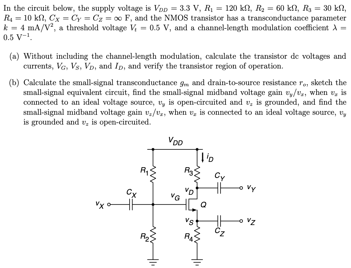 In the circuit below, the supply voltage is VDD = 3.3 V, R1 = 120 kΩ, R2 = 60 kΩ, R3 = 30 kΩ, R4 = 10kΩ, CX = CY = CZ = ∞F, and the NMOS transistor has a transconductance parameter k = 4 mA/V2, a threshold voltage Vt = 0.5 V, and a channel-length modulation coefficient λ = 0.5 V-1 . (a) Without including the channel-length modulation, calculate the transistor dc voltages and currents, VG, VS, VD, and ID, and verify the transistor region of operation. (b) Calculate the small-signal transconductance gm and drain-to source resistance ro, sketch the small-signal equivalent circuit, find the small signal midband voltage gain vy/vx, when vx is connected to an ideal voltage source, vy is open-circuited and vz is grounded, and find the small-signal midband voltage gain vz/vx, when vx is connected to an ideal voltage source, vy is grounded and vz is open-circuited.