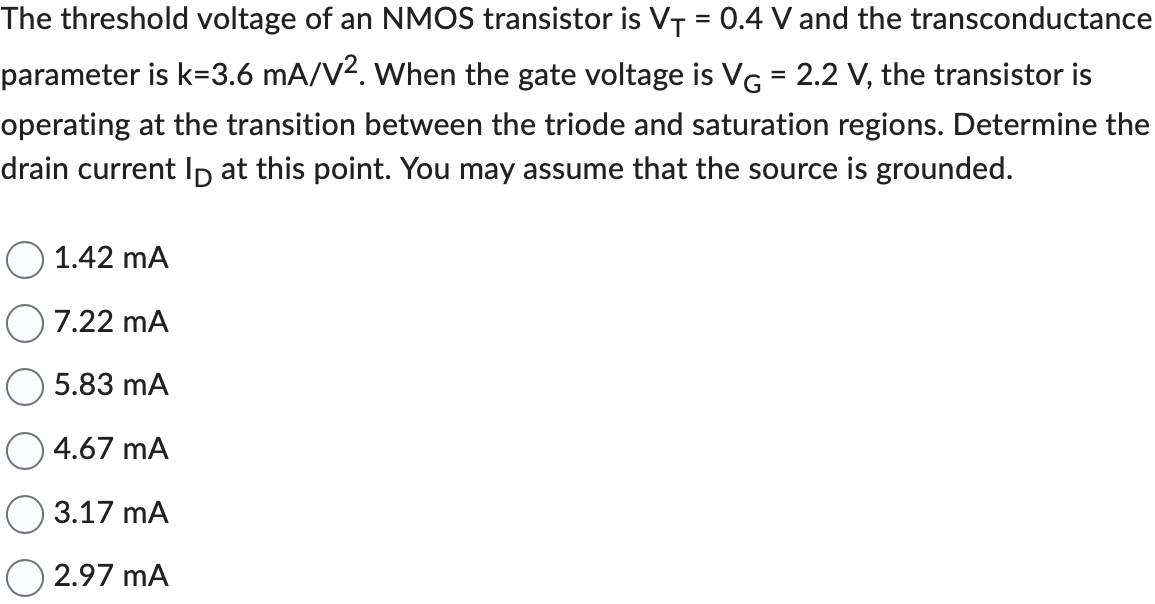 The threshold voltage of an NMOS transistor is VT = 0.4 V and the transconductance parameter is k = 3.6 mA/V2. When the gate voltage is VG = 2.2 V, the transistor is operating at the transition between the triode and saturation regions. Determine the drain current ID at this point. You may assume that the source is grounded.