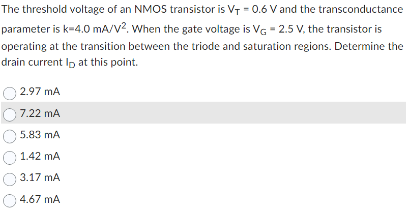 The threshold voltage of an NMOS transistor is VT = 0.6 V and the transconductance parameter is k = 4.0 mA/V2. When the gate voltage is VG = 2.5 V, the transistor is operating at the transition between the triode and saturation regions. Determine the drain current ID at this point.