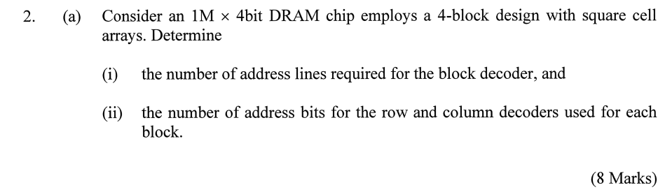 Consider an 1M x 4bit DRAM chip employs a 4-block design with square cell arrays. Determine (i) the number of address lines required for the block decoder, and (ii) the number of address bits for the row and column decoders used for each block.