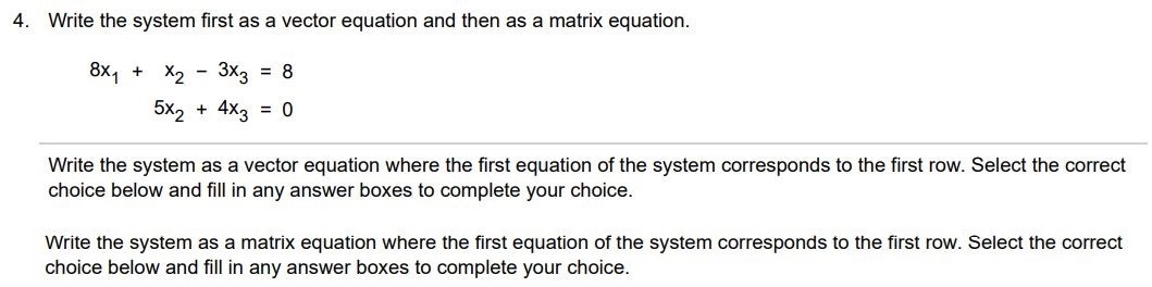 Write the system first as a vector equation and then as a matrix equation. 8x1 + x2 - 3x3 = 8  5x2 + 4x3  = 0 (a)  Write the system as a vector equation where the first equation of the system corresponds to the first row. Select the correct choice below and fill in any answer boxes to complete your choice. (b)  Write the system as a matrix equation where the first equation of the system corresponds to the first row. Select the correct choice below and fill in any answer boxes to complete your choice.