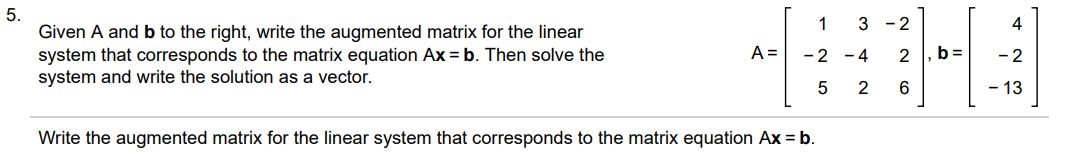 Given A and b to the right, write the augmented matrix for the linear system that corresponds to the matrix equation Ax = b. Then solve the system and write the solution as a vector. A = [1      3  -2  -2  -4      2   5     2      6], b = [4 -2 -13] Write the augmented matrix for the linear system that corresponds to the matrix equation Ax=b. Solve the system and write the solution as vector.