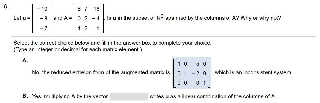 Let u = [-10 -8 -7], A = [6 7 16 0 2 -4 1 2 1]. Is u in the subset of R^3 spanned by the columns of A? Why or why not? Select the correct choice below and fill in the answer box to complete your choice. (Type an integer or decimal for each matrix element.) A. No, the reduced row echelon form of the augmented matrix is which is an inconsistent system. B. Yes, multiplying A by the vector writes u as a linear combination of the columns of A.