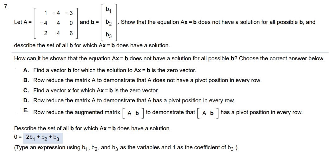 Let A = [1 -4 -3 -4 4 0 2 4 6] and b = [b1 b2 b3] Show that the equation Ax = b does not have a solution for all possible b, and describe the set of all b for which Ax = b does have a solution. How can it be shown that the equation Ax = b does not have a solution for all possible b? Choose the correct answer below. A. Find a vector b for which the solution to Ax = b is the zero vector. B. Row reduce the matrix A to demonstrate that A does not have a pivot position in every row. C. Find a vector x for which Ax = b is the zero vector.
D. Row reduce the matrix A to demonstrate that A has a pivot position in every row. E. Row reduce the augmented matrix [ A b ] to demonstrate that [ A b ] has a pivot position in every row. Describe the set of all b for which Ax = b does have a solution. Type an expression using b1, b2, and b3 as the variables and 1 as the coefficient of b)
