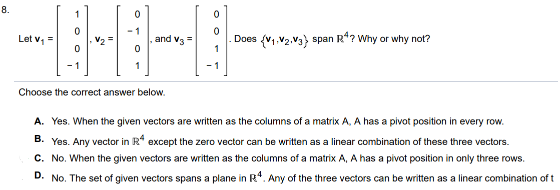 Let v1 = [1 0 0 -1], v2 = [0 -1 0 1], v3 = [0 0 1 -1]. Does {v1, v2, v3}  span R^4? Why or why not? Choose the correct answer below. A. Yes. When the given vectors are written as the columns of a matrix A, A has a pivot position in every row. B. Yes. Any vector in R4 except the zero vector can be written as a linear combination of these three vectors. C. No. When the given vectors are written as the columns of a matrix A, A has a pivot position in only three rows. D. No. The set of given vectors spans a plane in R^4. Any of the three vectors can be written as a linear combination of t
