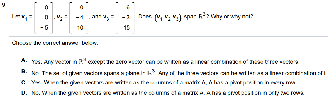 Let v1 = [0 0 -5], v2 = [0 -4 10], v3 = [6 -3 15]. Does {v1, v2, v3 }  span R^3? Why or why not? Choose the correct answer below. A. Yes. Any vector in R^3 except the zero vector can be written as a linear combination of these three vectors. B. No. The set of given vectors spans a plane in R^3. Any of the three vectors can be written as a linear combination of t C. Yes. When the given vectors are written as the columns of a matrix A, A has a pivot position in every row. D. No. When the given vectors are written as the columns of a matrix A, A has a pivot position in only two rows.
