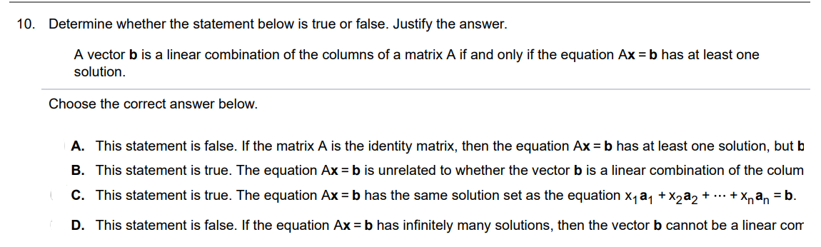 A vector b is a linear combination of the columns of a matrix A if and only if the equation Ax = b has at least one solution. Choose the correct answer below. A. True. The equation Ax = b has the same solution set as the equation x1a1 + x2a2 +...+xnan = b B. True. The equation Ax = b is unrelated to whether the vector b is a linear combination of the columns of a matrix A. C. False. If the matrix A is the identity matrix, then the equation Ax = b has at least one solution, but b is not a linear combination of the columns of A. D. False. If the equation Ax = b has infinitely many solutions, then the vector b cannot be a linear combination of the columns of A.