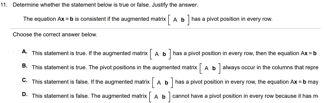 The equation Ax = b is consistent if the augmented matrix [ A b ] has a pivot position in every row. Choose the correct answer below. A. False. If the augmented matrix [A b] has a pivot position in every row, the equation Ax = b may or may not be consistent. One pivot position may be in the column representing b. B. True. If the augmented matrix [A b] has a pivot position in every row, then the equation Ax = b has a solution for each b in Rm. C. True. The pivot positions in the augmented matrix [ A b ] always occur in the columns that represent A. D. False. The augmented matrix [ A b ] cannot have a pivot position in every row because it has more columns than rows.