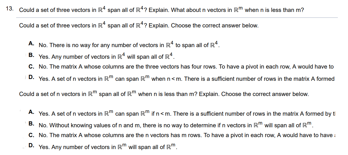 Could a set of three vectors in R^4  span all of R^4? Explain. What about n vectors in R^4  when n is less than m? Could a set of three vectors in R^4  span all of R^4? Explain. Choose the correct answer below. A. Yes. Any number of vectors in R^4  will span all of R^4. B. Yes. A set of n vectors in R^m  can span R^m  when n < m. There is a sufficient number of rows in the matrix A formed by the vectors to have enough pivot points to show that the vectors span R^m C. No. The matrix A whose columns are the three vectors has four rows. To have a pivot in each row, A would have to have at least four columns (one for each pivot). D. No. There is no way for any number of vectors in R^4  to span all of R^4. Could a set of n vectors in R^m  span all of R^m  when n is less than m? Explain. Choose the correct answer below. A. No. The matrix A whose columns are the n vectors has m rows. To have a pivot in each row, A would have to have at least m columns (one for each pivot). B. Yes. Any number of vectors in R^m  will span all of m C. Yes. A set of n vectors in R^m  can span R^m  if n < m. There is a sufficient number of rows in the matrix A formed by the vectors to have enough pivot points to show that the vectors span R^m   D. No. Without knowing values of n and m, there is no way to determine if n vectors in R^m  will span all of R^m