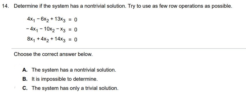 Determine if the system has a nontrivial solution. Try to use as few row operations as possible. 4x1 - 6x2 + 13x3  = 0 -4x1 - 10x2 - x3  = 0 8x1 +  4x2 + 14x3  = 0 Choose the correct answer below. A. The system has a nontrivial solution. B. It is impossible to determine. C. The system has only a trivial solution.