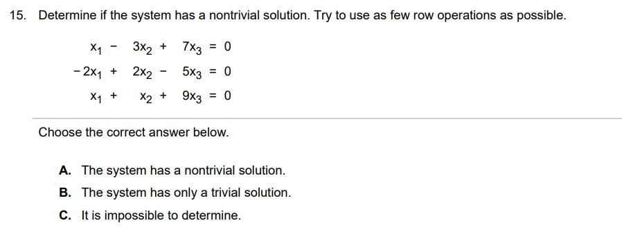 Determine if the system has a nontrivial solution. Try to use as few row operations as possible. x1 - 3x2 + 7x2 = 0 -2x1 + 2x2 - 5x3 = 0 x1 + x2 + 9x3 = 0 Choose the correct answer below. A. The system has a nontrivial solution. B. It is impossible to determine. C. The system has only a trivial solution.