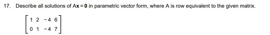 Describe all the solutions of Ax = 0 in the parametric vector form, where A is row equivalent to the given matrix [1 2 - 4 6 0 1 - 4 7]