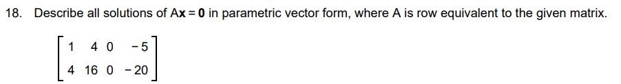 Describe all the solutions of Ax = 0 in parametric vector form, where A is row equivalent to the given matrix [1 4 0 - 5 4 16 0 - 20]